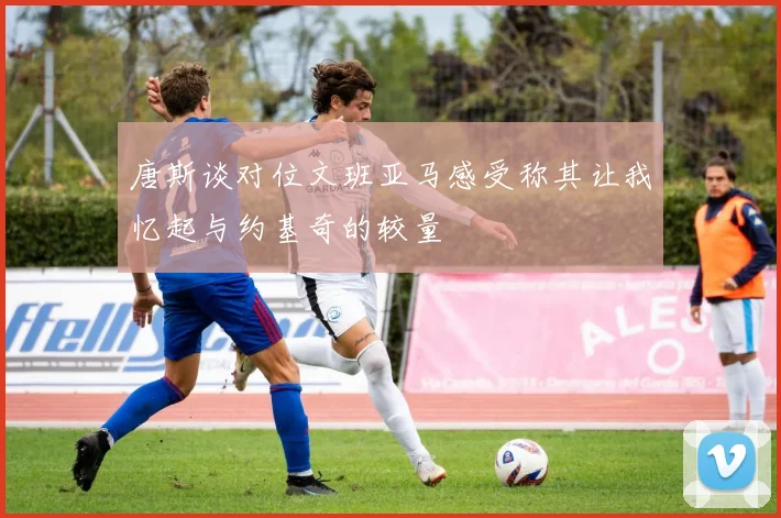 唐斯谈对位文班亚马感受称其让我忆起与约基奇的较量