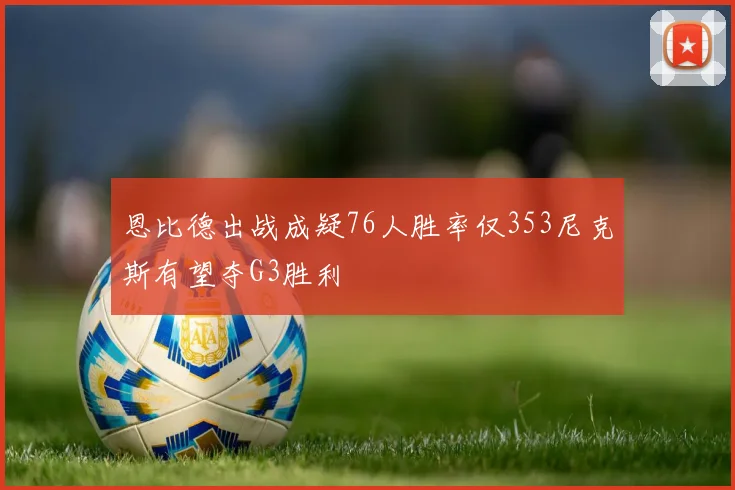 恩比德出战成疑76人胜率仅353尼克斯有望夺G3胜利