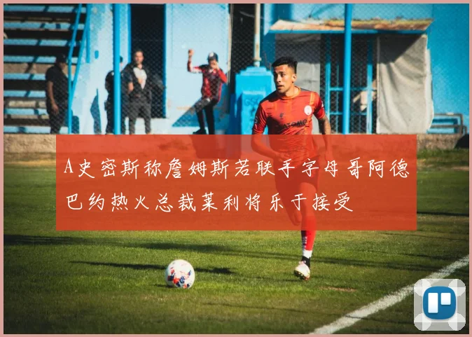 A史密斯称詹姆斯若联手字母哥阿德巴约热火总裁莱利将乐于接受