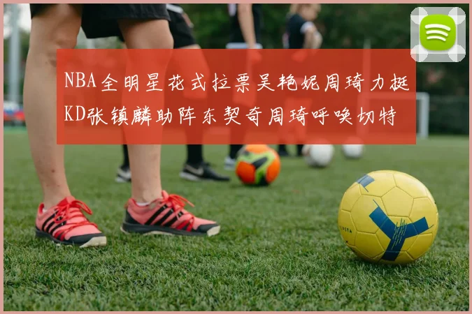 NBA全明星花式拉票吴艳妮周琦力挺KD张镇麟助阵东契奇周琦呼唤切特共襄盛举