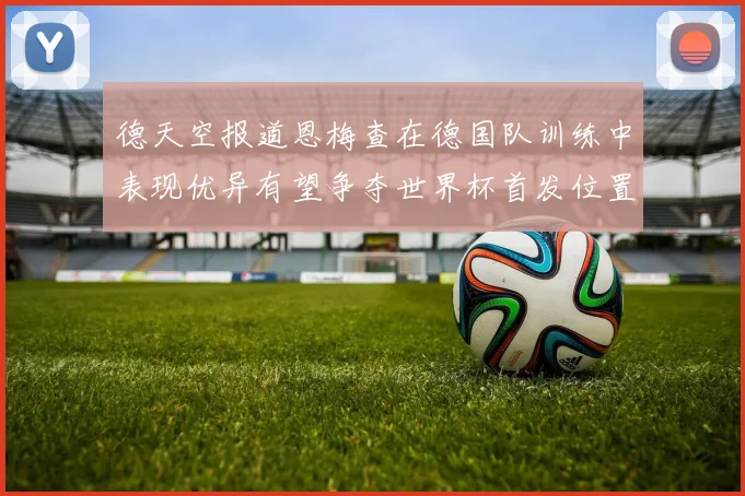 德天空报道恩梅查在德国队训练中表现优异有望争夺世界杯首发位置