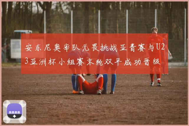安东尼奥率队无畏挑战亚青赛与U23亚洲杯小组赛末轮双平成功晋级