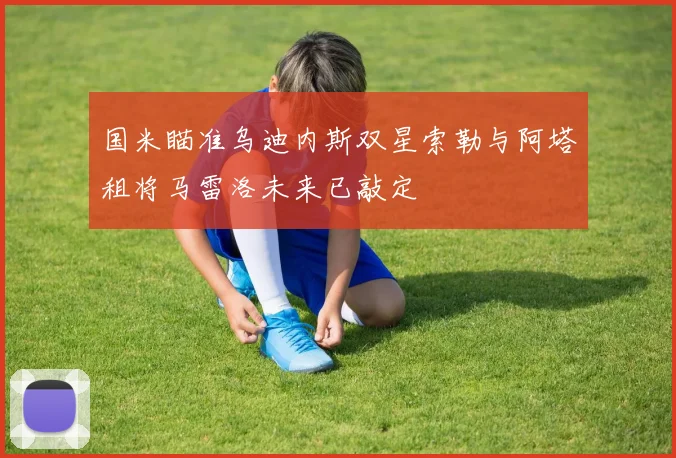 国米瞄准乌迪内斯双星索勒与阿塔租将马雷洛未来已敲定