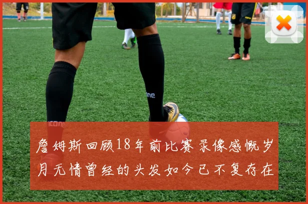 詹姆斯回顾18年前比赛录像感慨岁月无情曾经的头发如今已不复存在