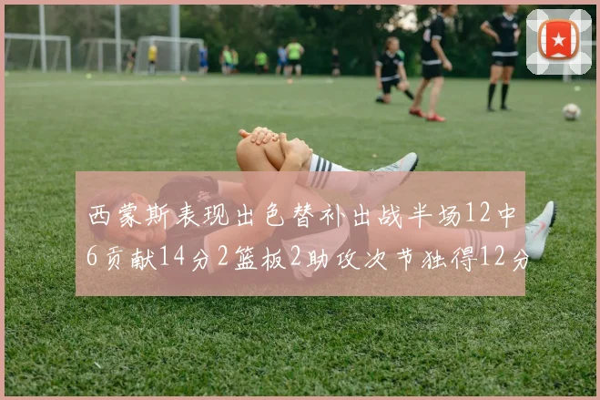 西蒙斯表现出色替补出战半场12中6贡献14分2篮板2助攻次节独得12分