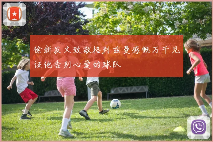 徐新发文致敬格列兹曼感慨万千见证他告别心爱的球队