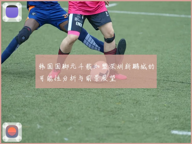 韩国国脚元斗载加盟深圳新鹏城的可能性分析与前景展望