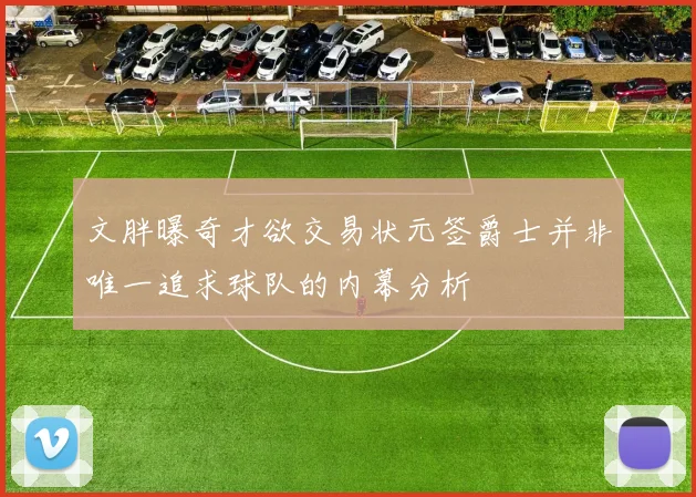文胖曝奇才欲交易状元签爵士并非唯一追求球队的内幕分析