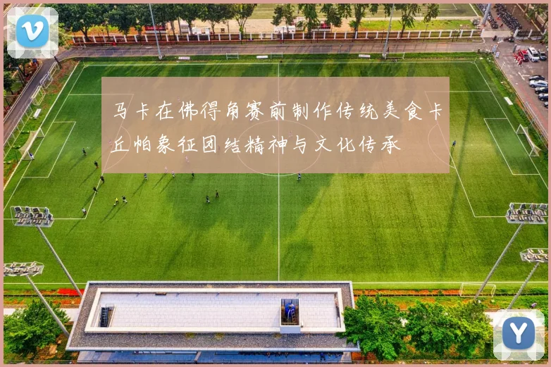 马卡在佛得角赛前制作传统美食卡丘帕象征团结精神与文化传承