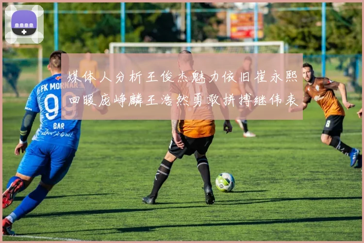 媒体人分析王俊杰魅力依旧崔永熙回暖庞峥麟王浩然勇敢拼搏继伟表现稳定