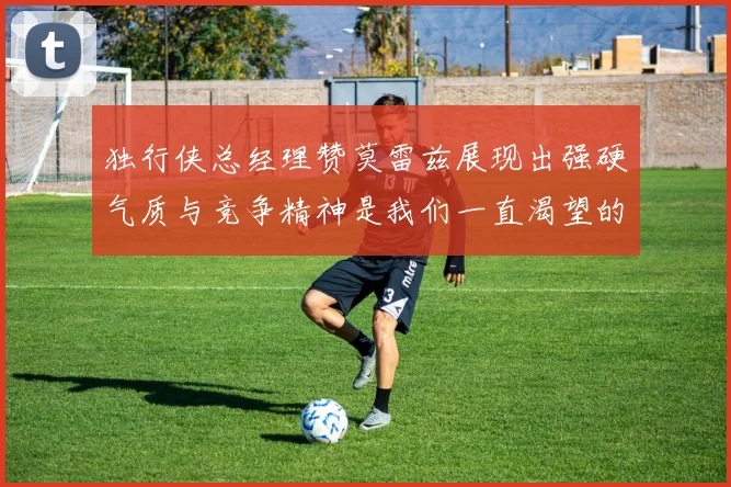 独行侠总经理赞莫雷兹展现出强硬气质与竞争精神是我们一直渴望的特质