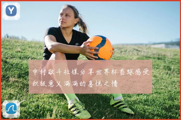 中村敬斗社媒分享世界杯首球感受积极意义满满的喜悦之情