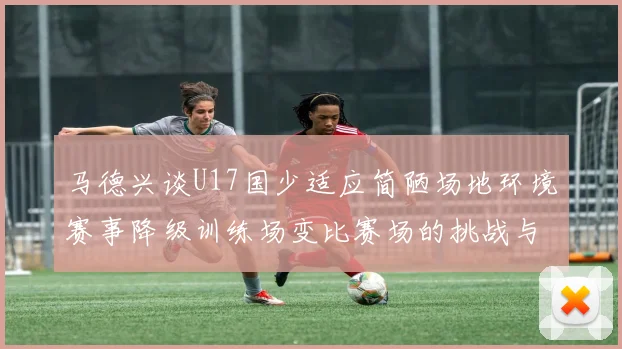 马德兴谈U17国少适应简陋场地环境赛事降级训练场变比赛场的挑战与应对