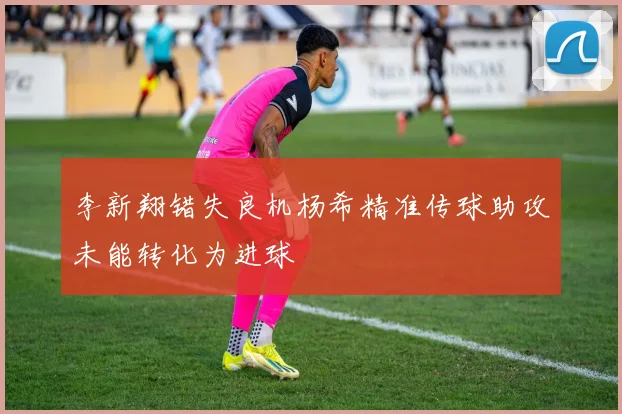 李新翔错失良机杨希精准传球助攻未能转化为进球