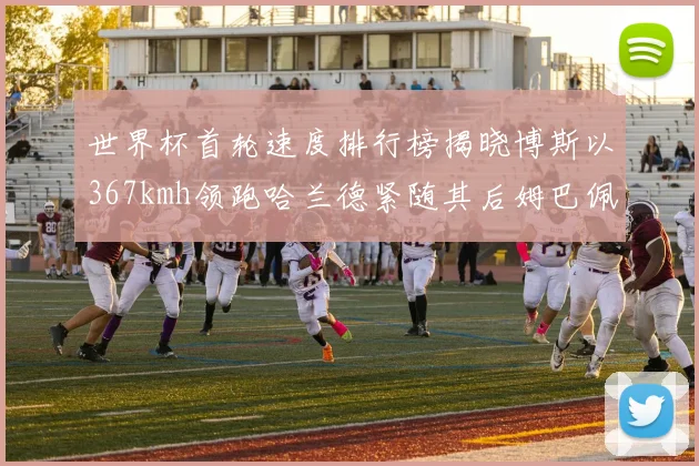 世界杯首轮速度排行榜揭晓博斯以367kmh领跑哈兰德紧随其后姆巴佩位列第九