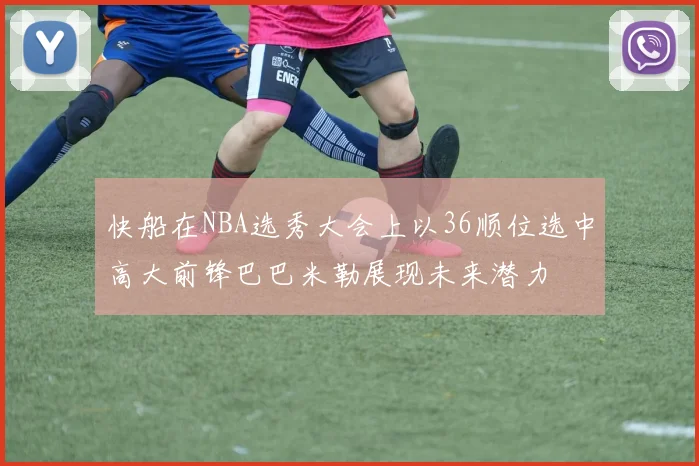 快船在NBA选秀大会上以36顺位选中高大前锋巴巴米勒展现未来潜力