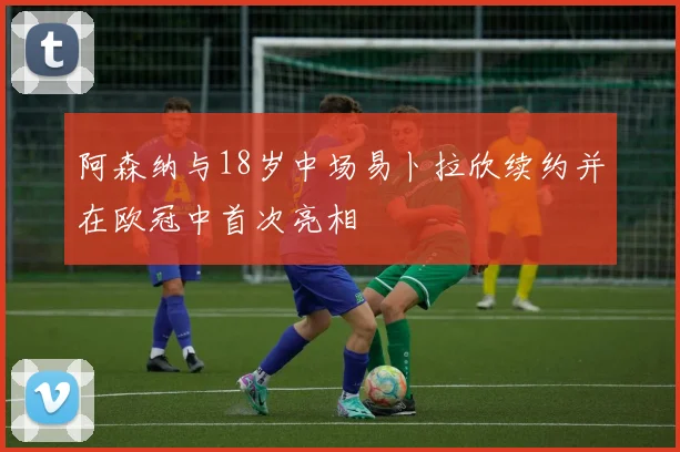 阿森纳与18岁中场易卜拉欣续约并在欧冠中首次亮相