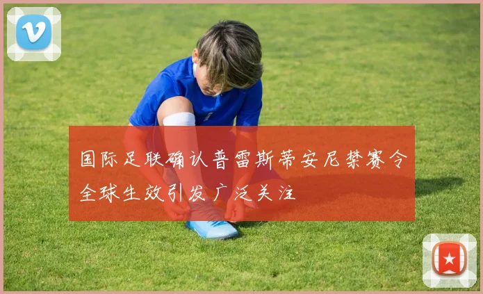 国际足联确认普雷斯蒂安尼禁赛令全球生效引发广泛关注