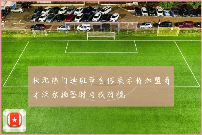 状元热门迪班萨自信表示将加盟奇才沃尔抽签时与我对视