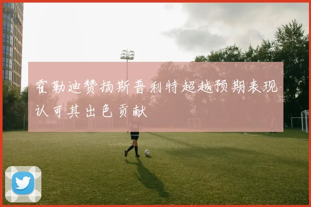 霍勒迪赞扬斯普利特超越预期表现认可其出色贡献