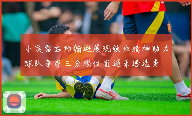 小莫雷兹约翰逊展现铁血精神助力球队争夺三分顺位直逼乐透选秀