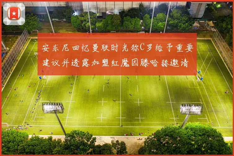 安东尼回忆曼联时光称C罗给予重要建议并透露加盟红魔因滕哈赫邀请