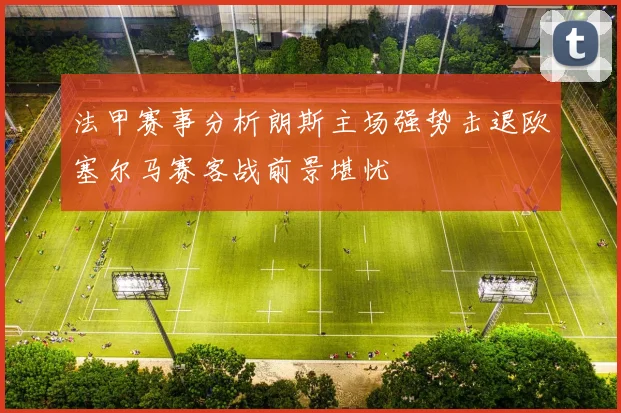 法甲赛事分析朗斯主场强势击退欧塞尔马赛客战前景堪忧