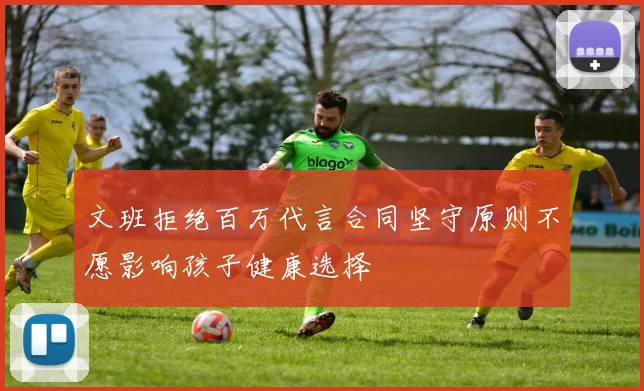 文班拒绝百万代言合同坚守原则不愿影响孩子健康选择