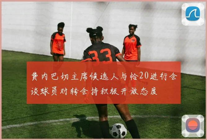 费内巴切主席候选人与恰20进行会谈球员对转会持积极开放态度
