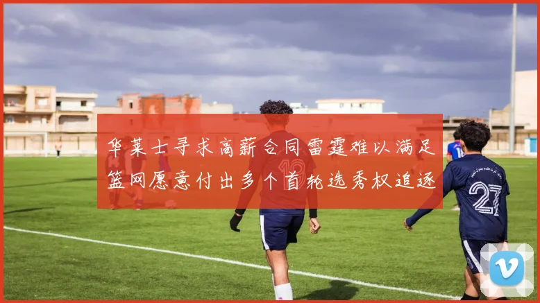 华莱士寻求高薪合同雷霆难以满足篮网愿意付出多个首轮选秀权追逐